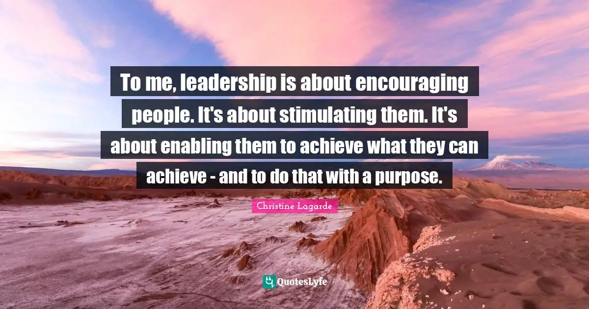 To me, leadership is about encouraging people. It's about stimulating them. It's about enabling them to achieve what they can achieve - and to do that with a purpose.