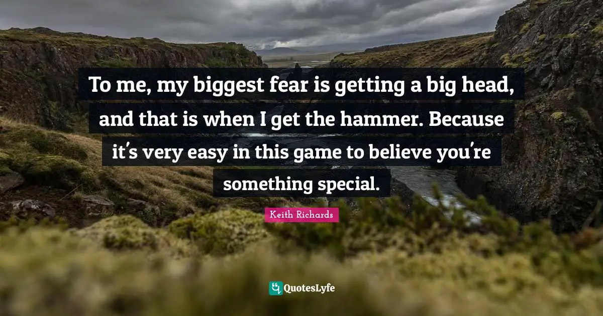 To me, my biggest fear is getting a big head, and that is when I get the hammer. Because it's very easy in this game to believe you're something special.