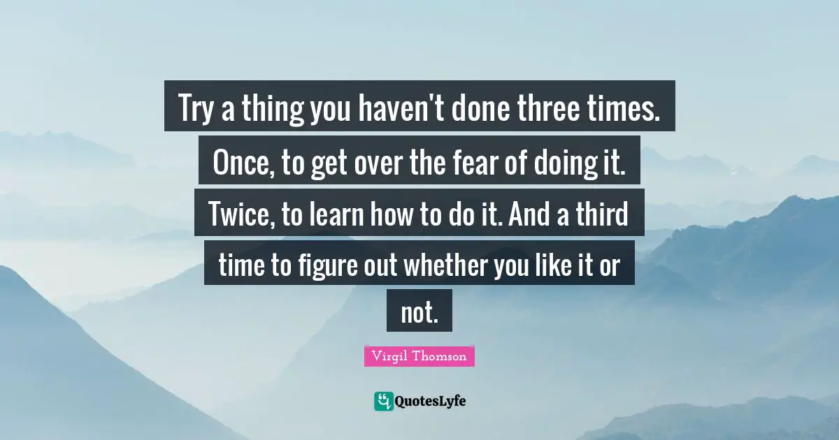 Try a thing you haven't done three times. Once, to get over the fear of doing it. Twice, to learn how to do it. And a third time to figure out whether you like it or not.