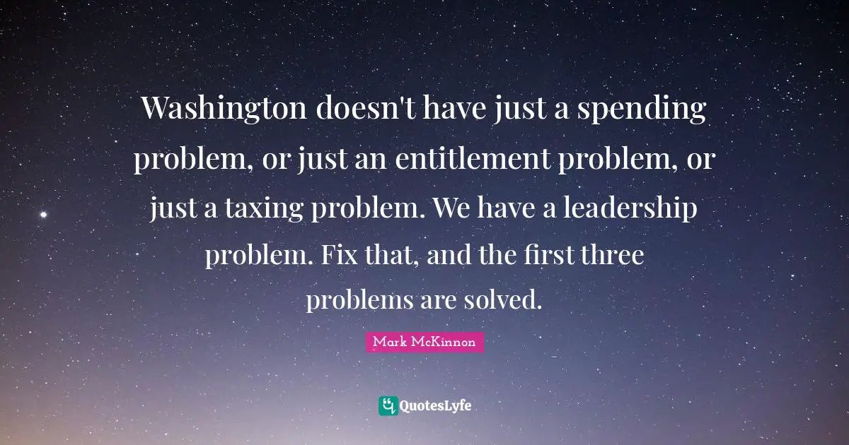 Washington doesn't have just a spending problem, or just an entitlement problem, or just a taxing problem. We have a leadership problem. Fix that, and the first three problems are solved.