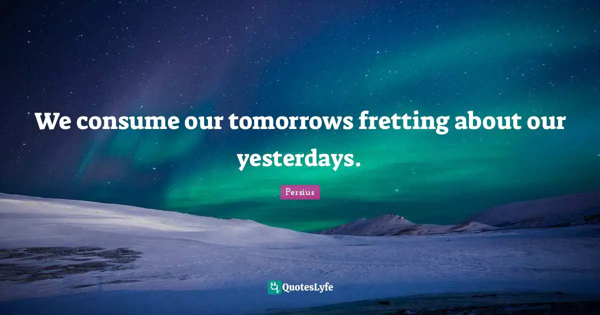 We consume our tomorrows fretting about our yesterdays.