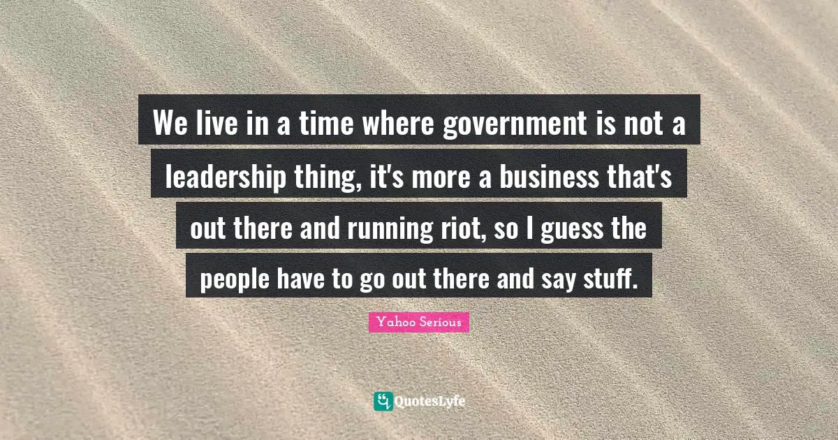 Yahoo Serious Quotes: "We live in a time where government is not a leadership thing, it's more a business that's out there and running riot, so I guess the people have to go out there and say stuff."