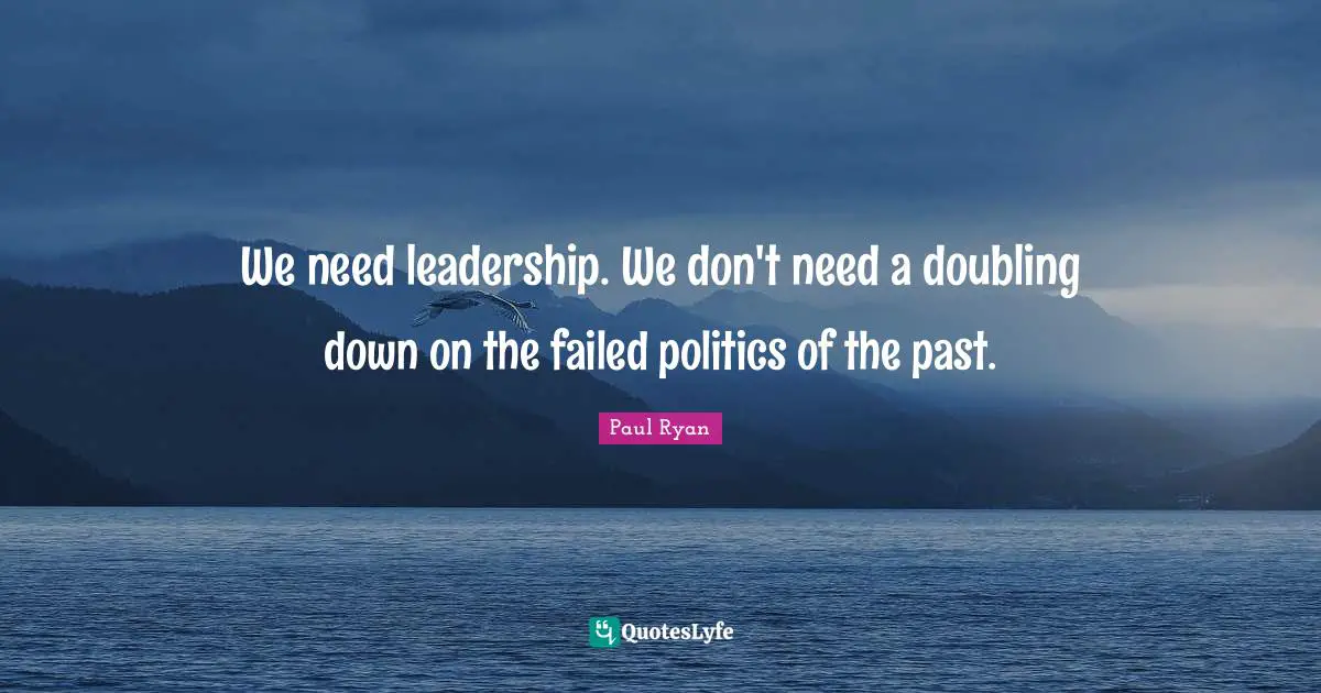 Paul Ryan Quotes: "We need leadership. We don't need a doubling down on the failed politics of the past."