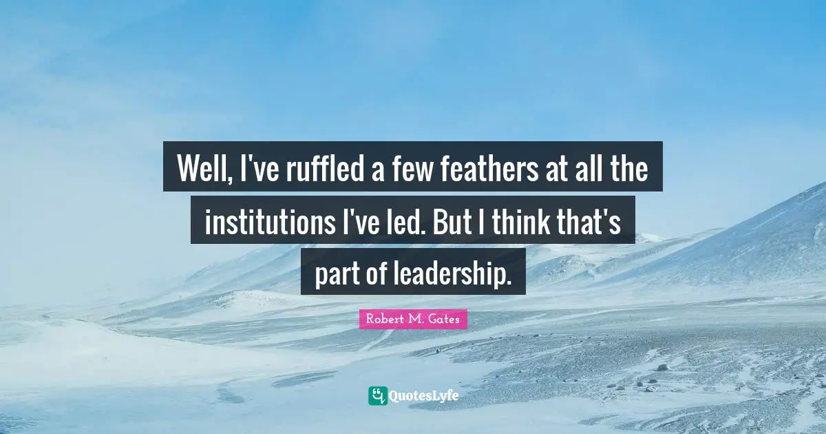 Well, I've ruffled a few feathers at all the institutions I've led. But I think that's part of leadership.
