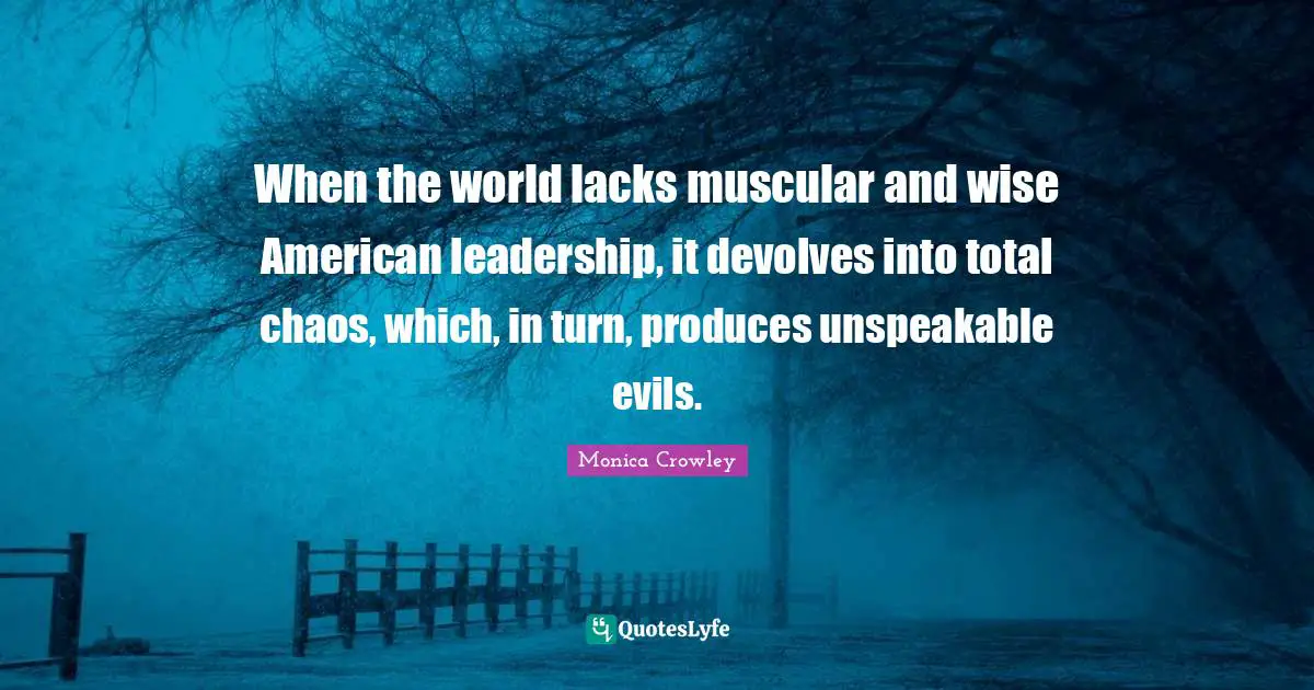 Monica Crowley Quotes: "When the world lacks muscular and wise American leadership, it devolves into total chaos, which, in turn, produces unspeakable evils."
