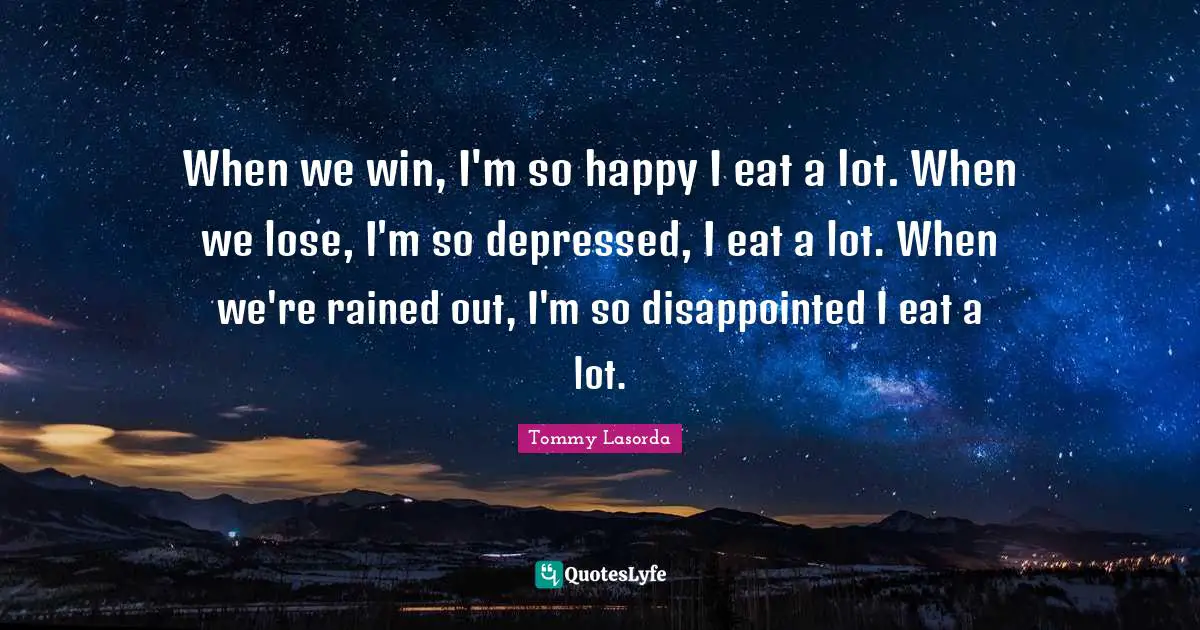 When we win, I'm so happy I eat a lot. When we lose, I'm so depressed, I eat a lot. When we're rained out, I'm so disappointed I eat a lot.