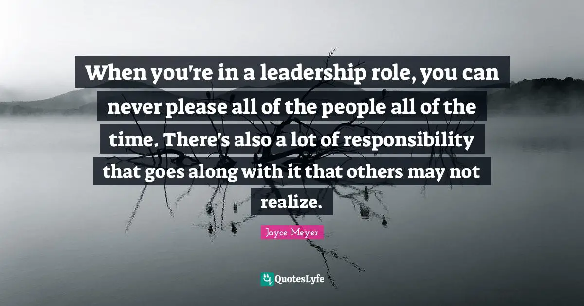 Joyce Meyer Quotes: When you're in a leadership role, you can never please all of the people all of the time. There's also a lot of responsibility that goes along with it that others may not realize.