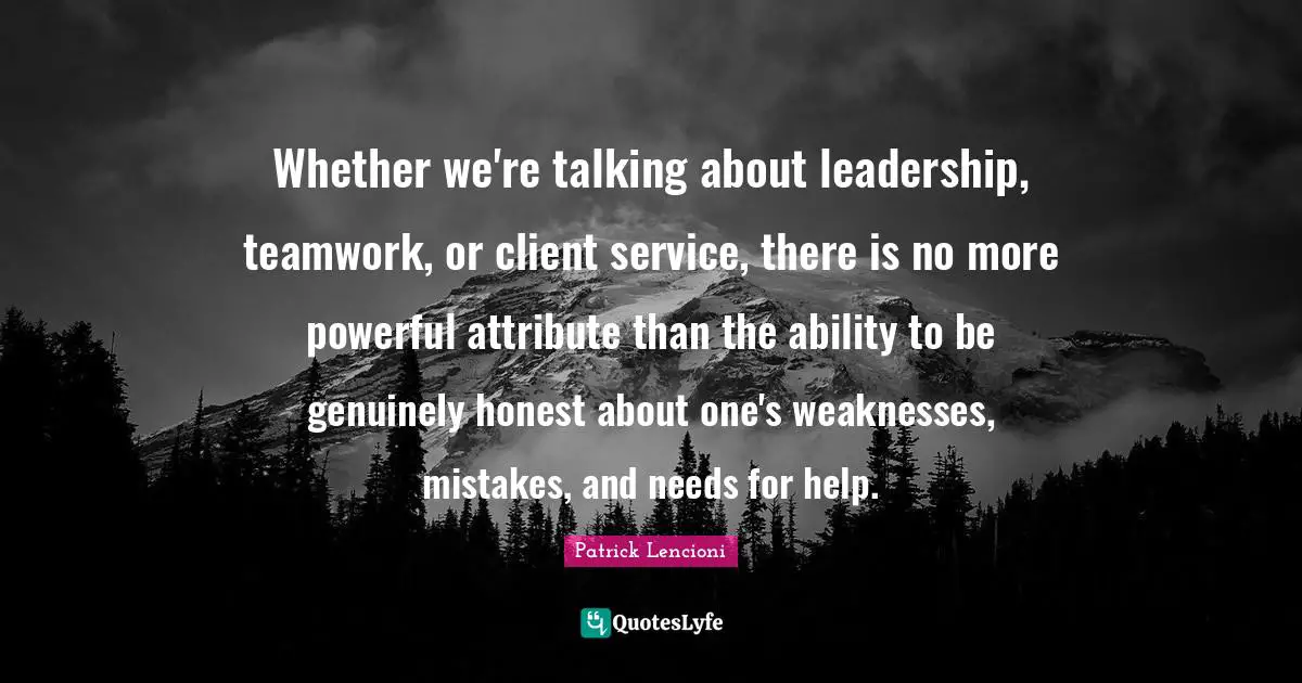 Whether we're talking about leadership, teamwork, or client service, there is no more powerful attribute than the ability to be genuinely honest about one's weaknesses, mistakes, and needs for help.