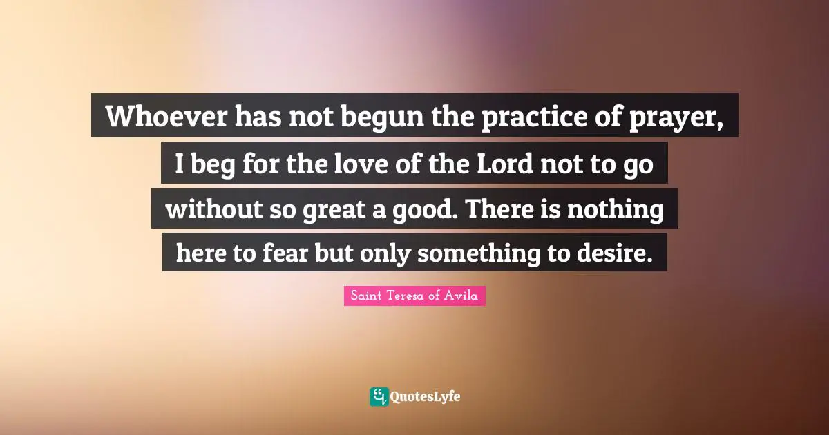 Saint Teresa Of Avila Quotes: "Whoever has not begun the practice of prayer, I beg for the love of the Lord not to go without so great a good. There is nothing here to fear but only something to desire."