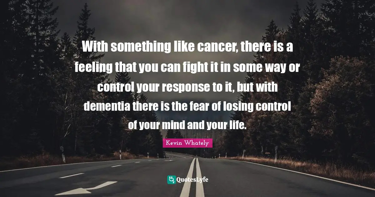 With something like cancer, there is a feeling that you can fight it in some way or control your response to it, but with dementia there is the fear of losing control of your mind and your life.
