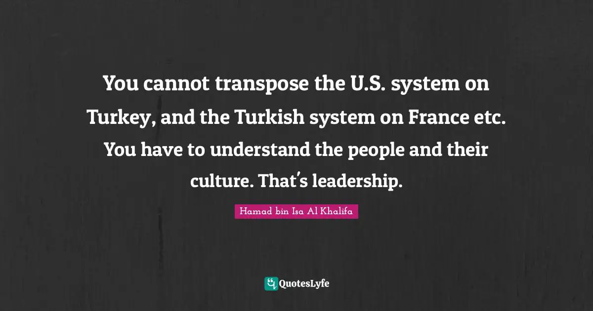 You cannot transpose the U.S. system on Turkey, and the Turkish system on France etc. You have to understand the people and their culture. That's leadership.