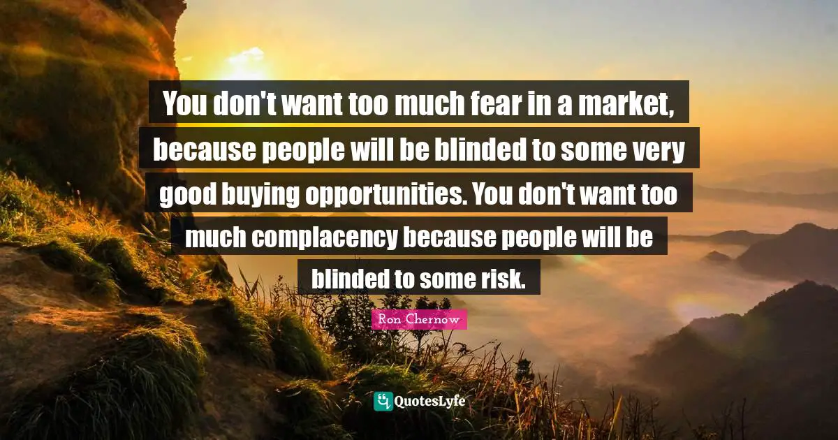 Ron Chernow Quotes: "You don't want too much fear in a market, because people will be blinded to some very good buying opportunities. You don't want too much complacency because people will be blinded to some risk."