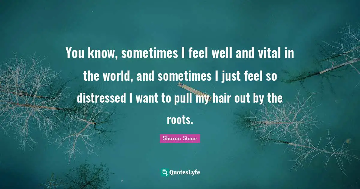 You know, sometimes I feel well and vital in the world, and sometimes I just feel so distressed I want to pull my hair out by the roots.