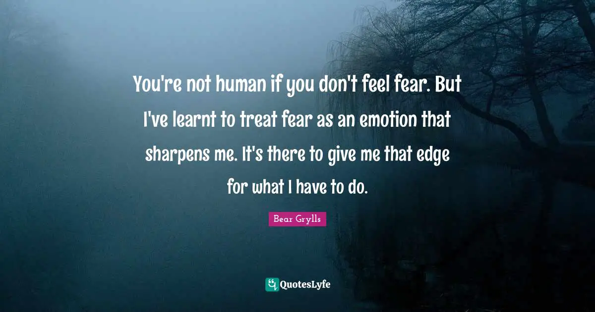 Bear Grylls Quotes: You're not human if you don't feel fear. But I've learnt to treat fear as an emotion that sharpens me. It's there to give me that edge for what I have to do.