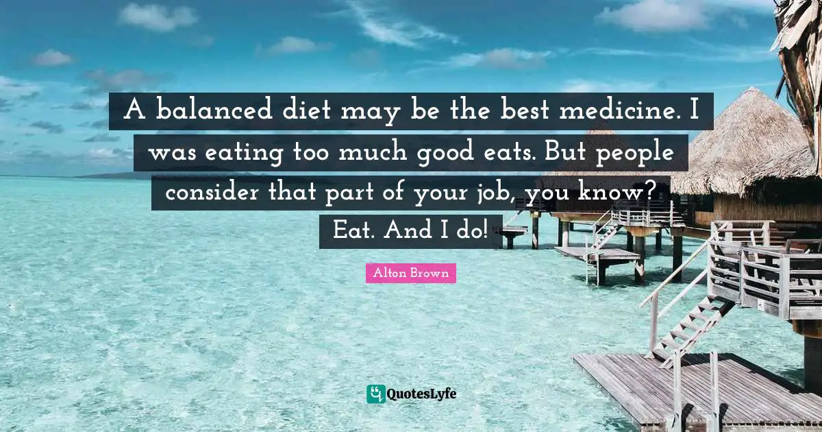Alton Brown Quotes: "A balanced diet may be the best medicine. I was eating too much good eats. But people consider that part of your job, you know? Eat. And I do!"