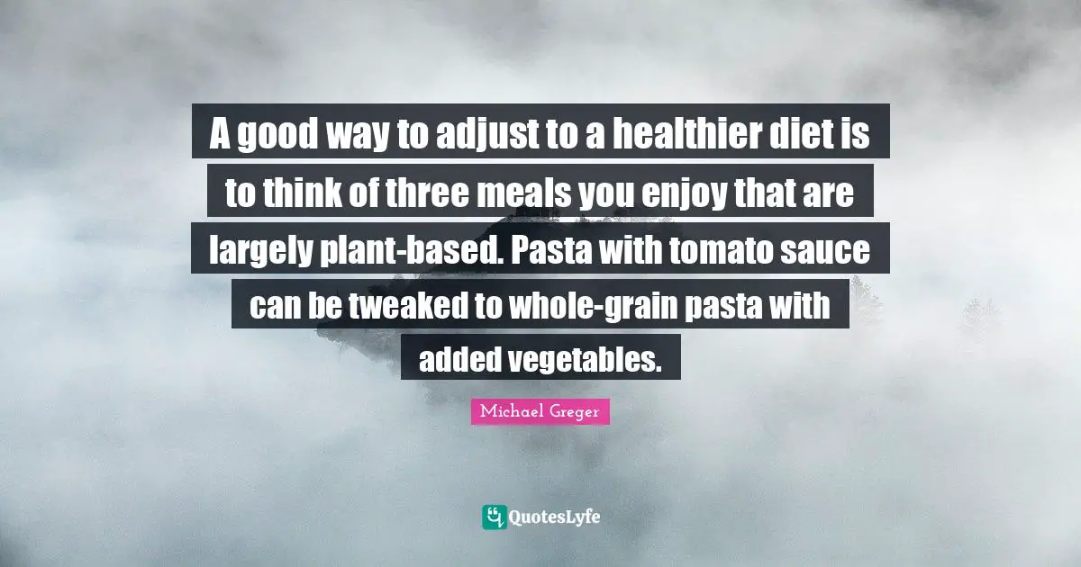 Michael Greger Quotes: "A good way to adjust to a healthier diet is to think of three meals you enjoy that are largely plant-based. Pasta with tomato sauce can be tweaked to whole-grain pasta with added vegetables."