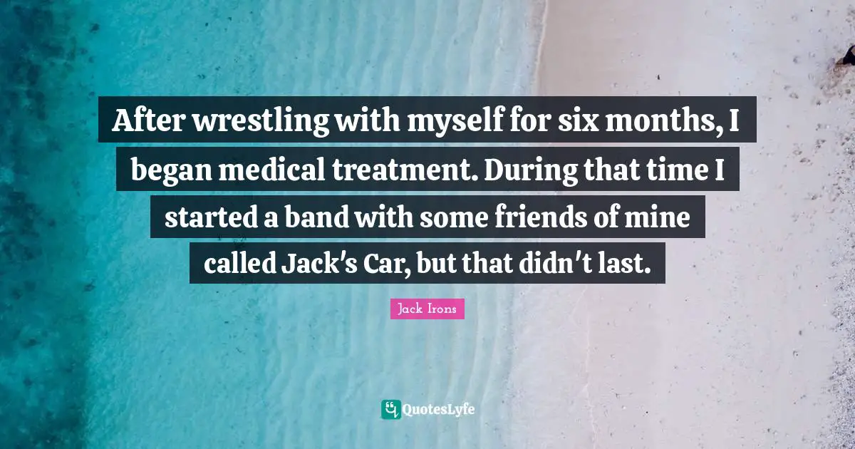 After wrestling with myself for six months, I began medical treatment. During that time I started a band with some friends of mine called Jack's Car, but that didn't last.