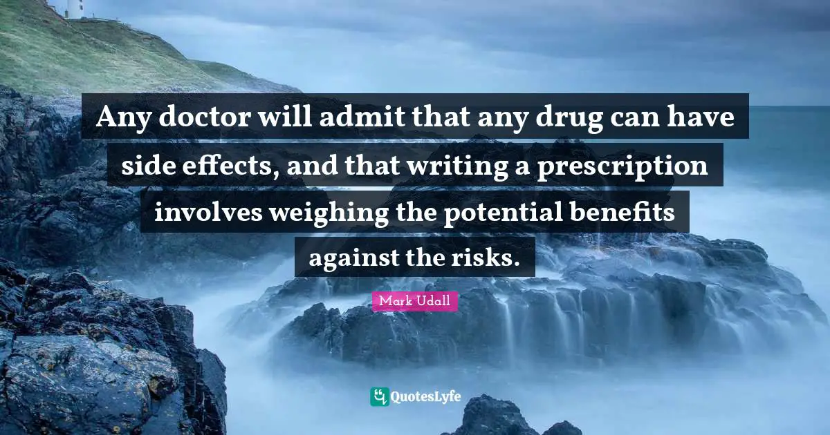 Mark Udall Quotes: "Any doctor will admit that any drug can have side effects, and that writing a prescription involves weighing the potential benefits against the risks."
