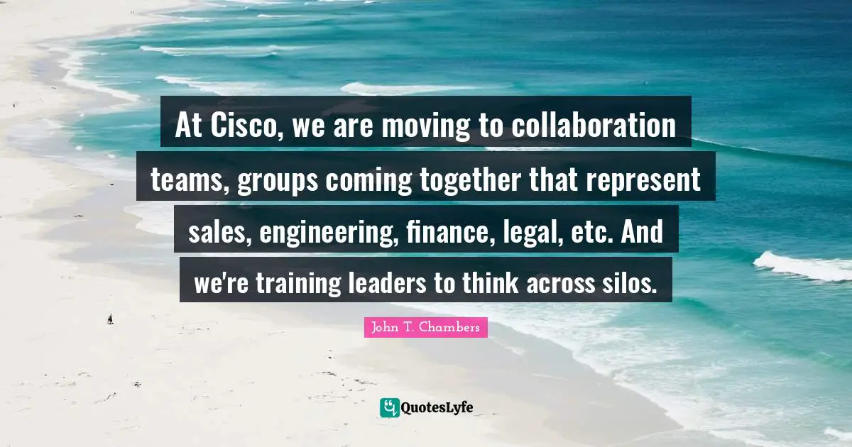 At Cisco, we are moving to collaboration teams, groups coming together that represent sales, engineering, finance, legal, etc. And we're training leaders to think across silos.