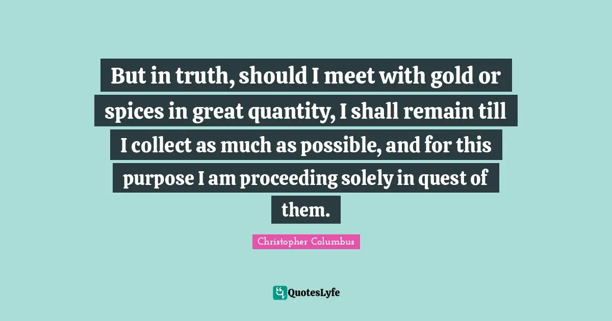 But in truth, should I meet with gold or spices in great quantity, I shall remain till I collect as much as possible, and for this purpose I am proceeding solely in quest of them.