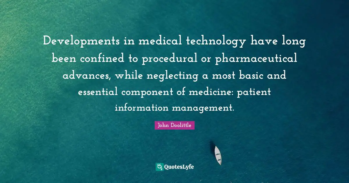 Management Quotes: "Developments in medical technology have long been confined to procedural or pharmaceutical advances, while neglecting a most basic and essential component of medicine: patient information management."