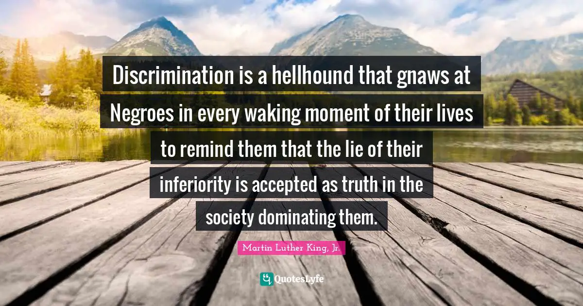 Martin Luther King Jr. Quotes: "Discrimination is a hellhound that gnaws at Negroes in every waking moment of their lives to remind them that the lie of their inferiority is accepted as truth in the society dominating them."