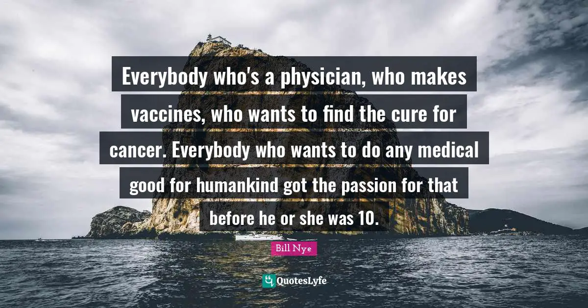 Everybody who's a physician, who makes vaccines, who wants to find the cure for cancer. Everybody who wants to do any medical good for humankind got the passion for that before he or she was 10.