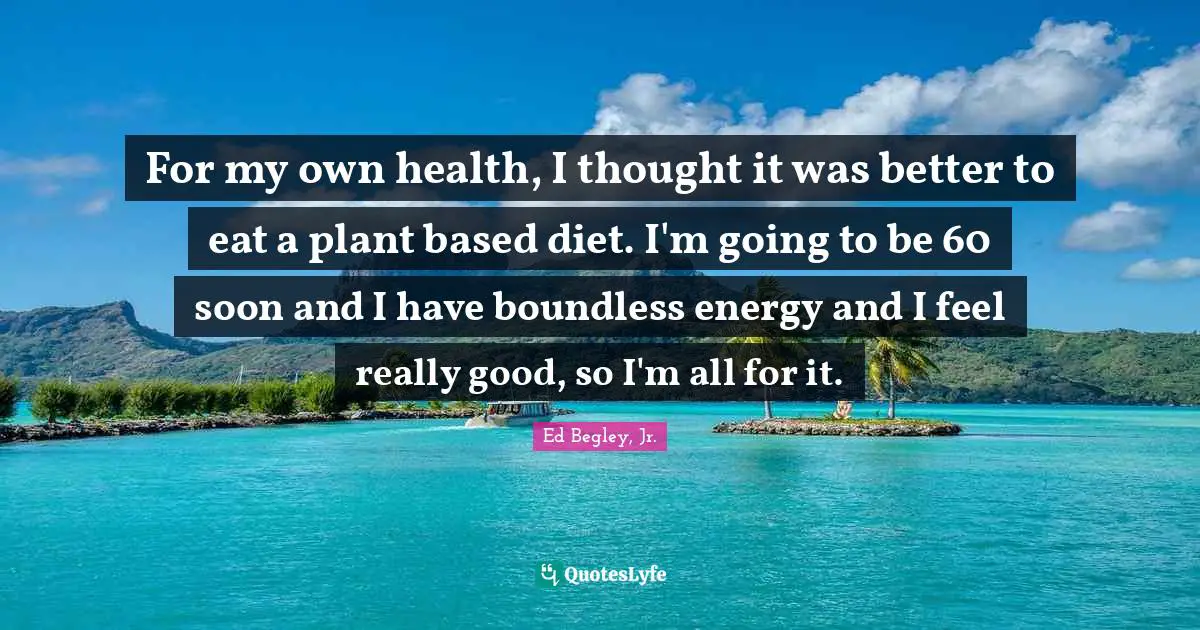 For my own health, I thought it was better to eat a plant based diet. I'm going to be 60 soon and I have boundless energy and I feel really good, so I'm all for it.