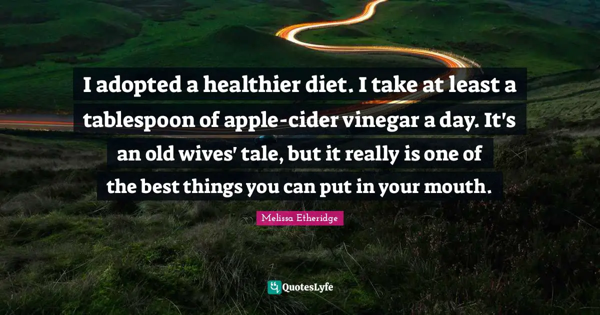 Melissa Etheridge Quotes: "I adopted a healthier diet. I take at least a tablespoon of apple-cider vinegar a day. It's an old wives' tale, but it really is one of the best things you can put in your mouth."