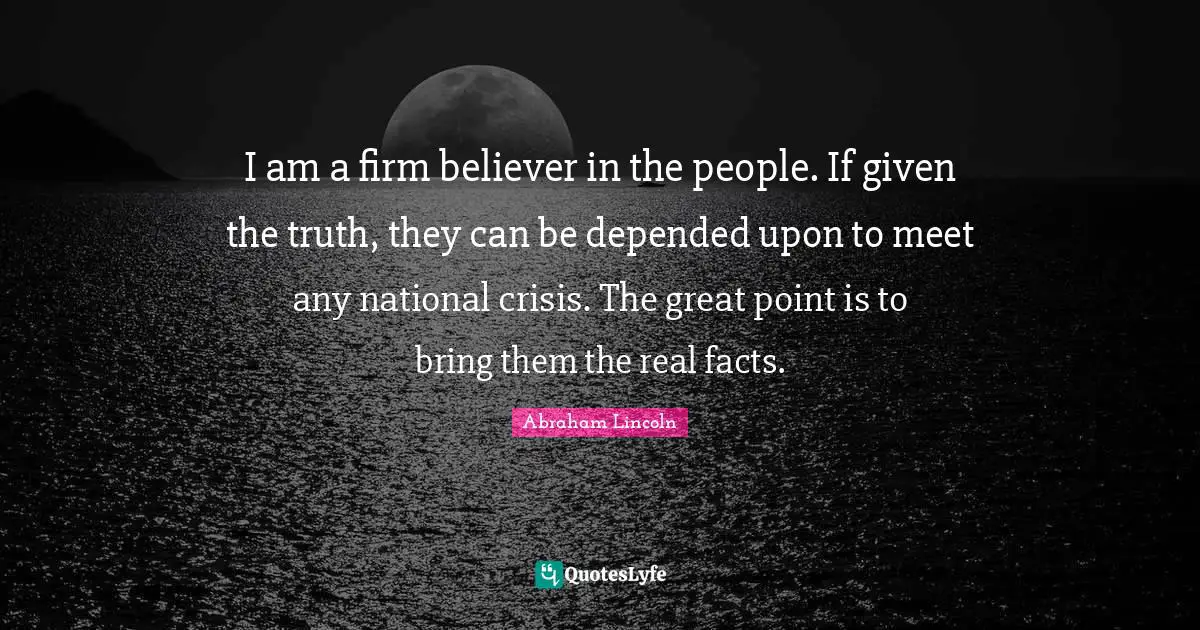 I am a firm believer in the people. If given the truth, they can be depended upon to meet any national crisis. The great point is to bring them the real facts.