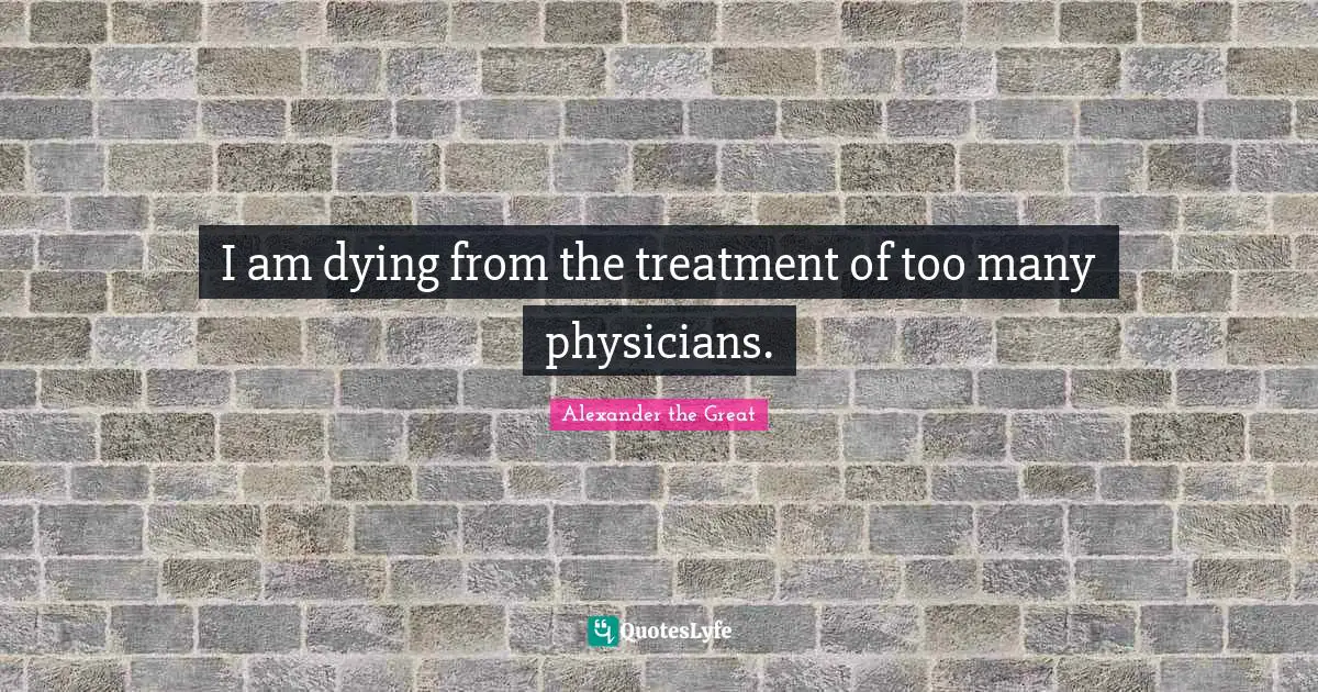 Alexander the Great Quotes: I am dying from the treatment of too many physicians.
