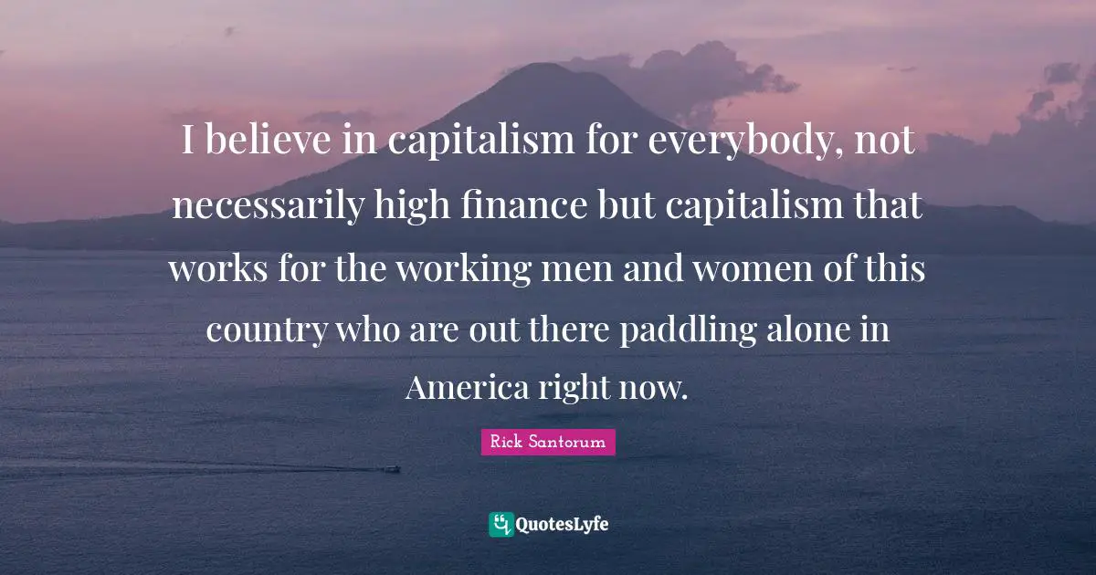 Rick Santorum Quotes: "I believe in capitalism for everybody, not necessarily high finance but capitalism that works for the working men and women of this country who are out there paddling alone in America right now."