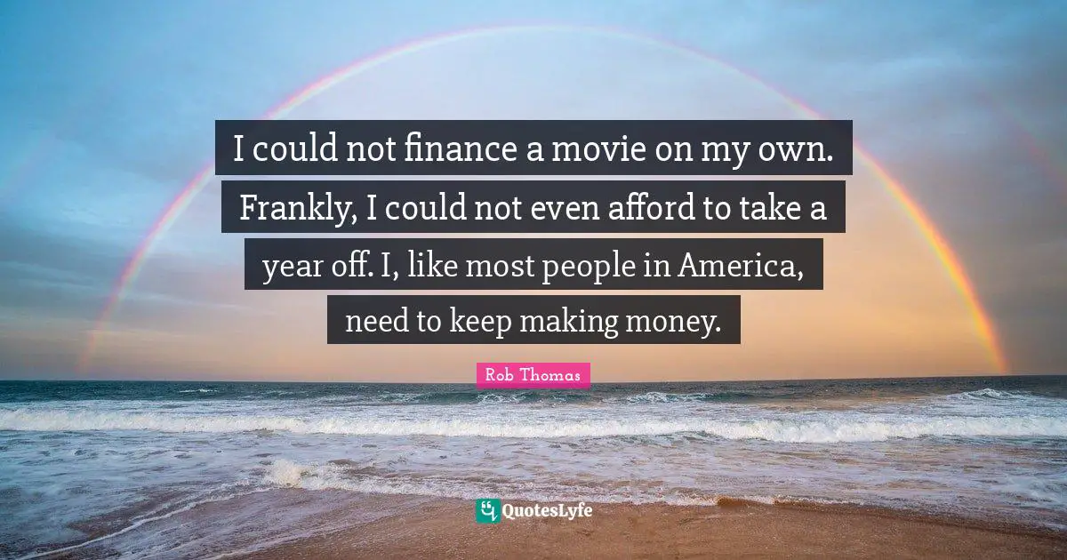I could not finance a movie on my own. Frankly, I could not even afford to take a year off. I, like most people in America, need to keep making money.
