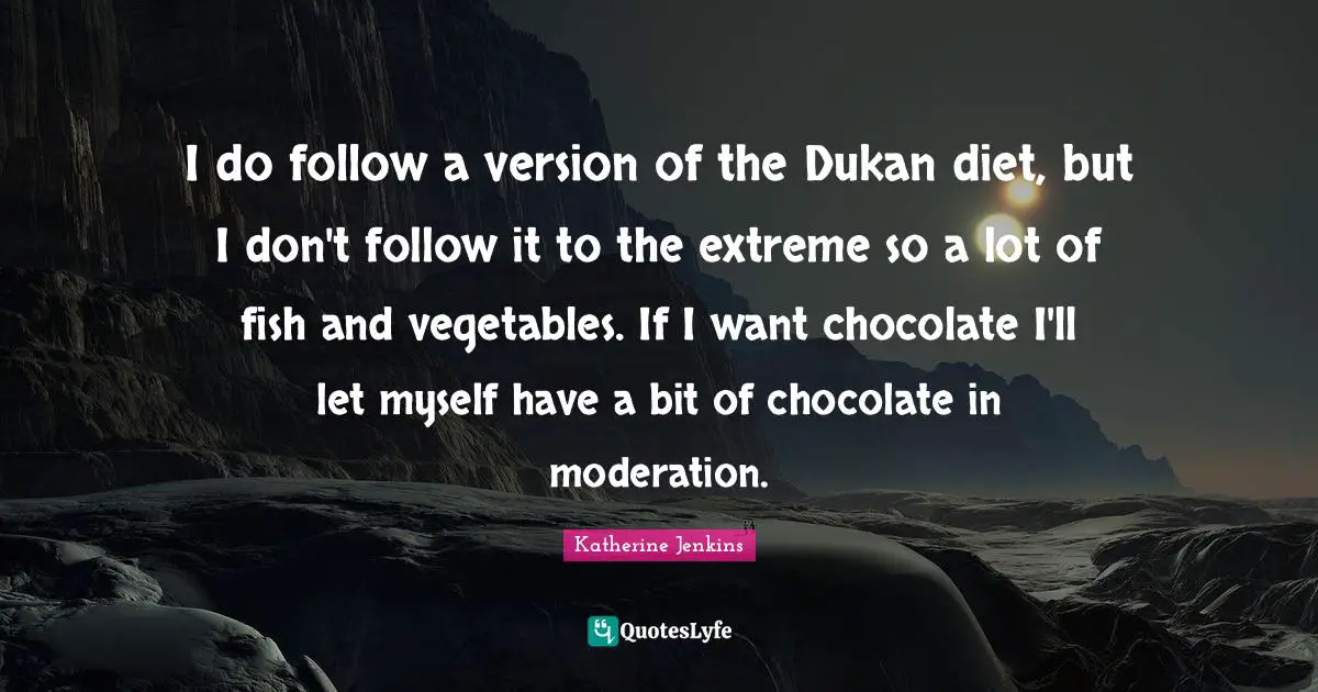 I do follow a version of the Dukan diet, but I don't follow it to the extreme so a lot of fish and vegetables. If I want chocolate I'll let myself have a bit of chocolate in moderation.
