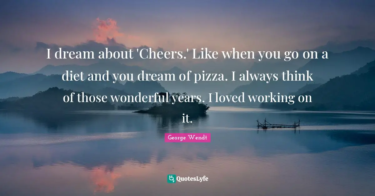 I dream about 'Cheers.' Like when you go on a diet and you dream of pizza. I always think of those wonderful years. I loved working on it.