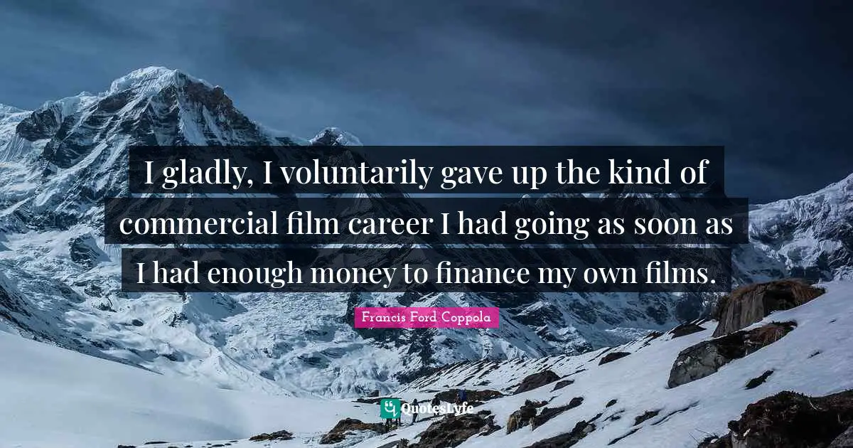 I gladly, I voluntarily gave up the kind of commercial film career I had going as soon as I had enough money to finance my own films.