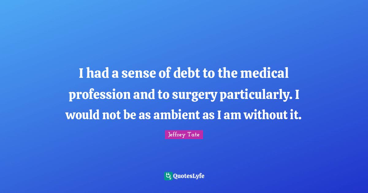 I had a sense of debt to the medical profession and to surgery particularly. I would not be as ambient as I am without it.