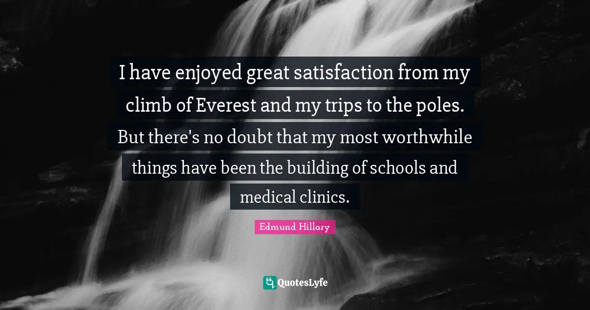 I have enjoyed great satisfaction from my climb of Everest and my trips to the poles. But there's no doubt that my most worthwhile things have been the building of schools and medical clinics.