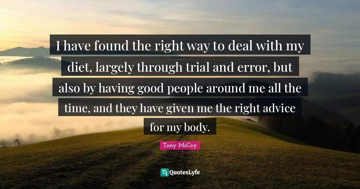 I have found the right way to deal with my diet, largely through trial and error, but also by having good people around me all the time, and they have given me the right advice for my body.
