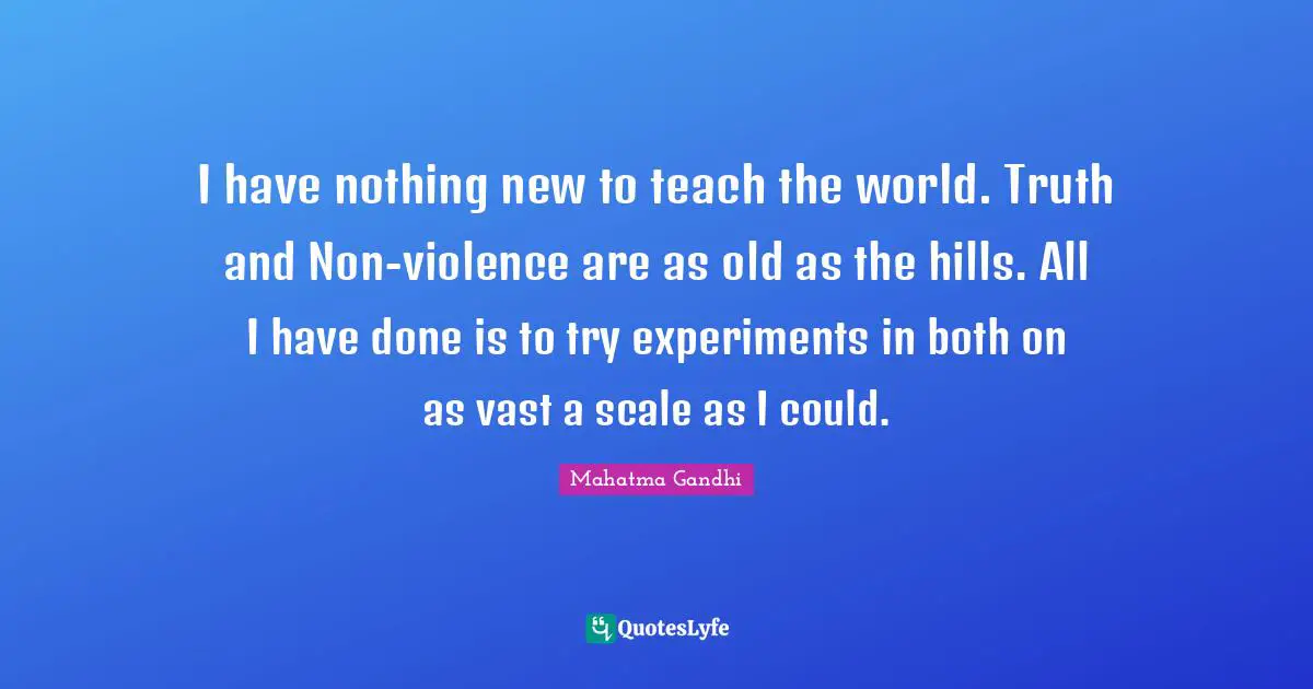 I have nothing new to teach the world. Truth and Non-violence are as old as the hills. All I have done is to try experiments in both on as vast a scale as I could.