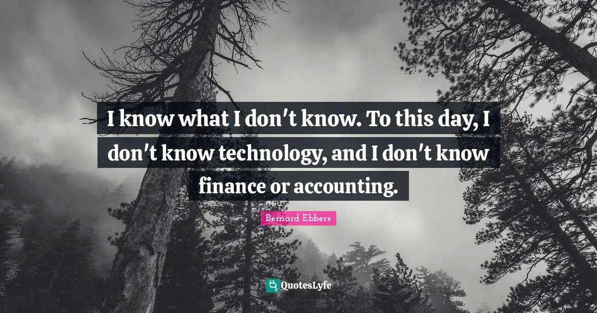 I know what I don't know. To this day, I don't know technology, and I don't know finance or accounting.