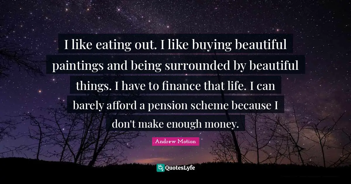 I like eating out. I like buying beautiful paintings and being surrounded by beautiful things. I have to finance that life. I can barely afford a pension scheme because I don't make enough money.