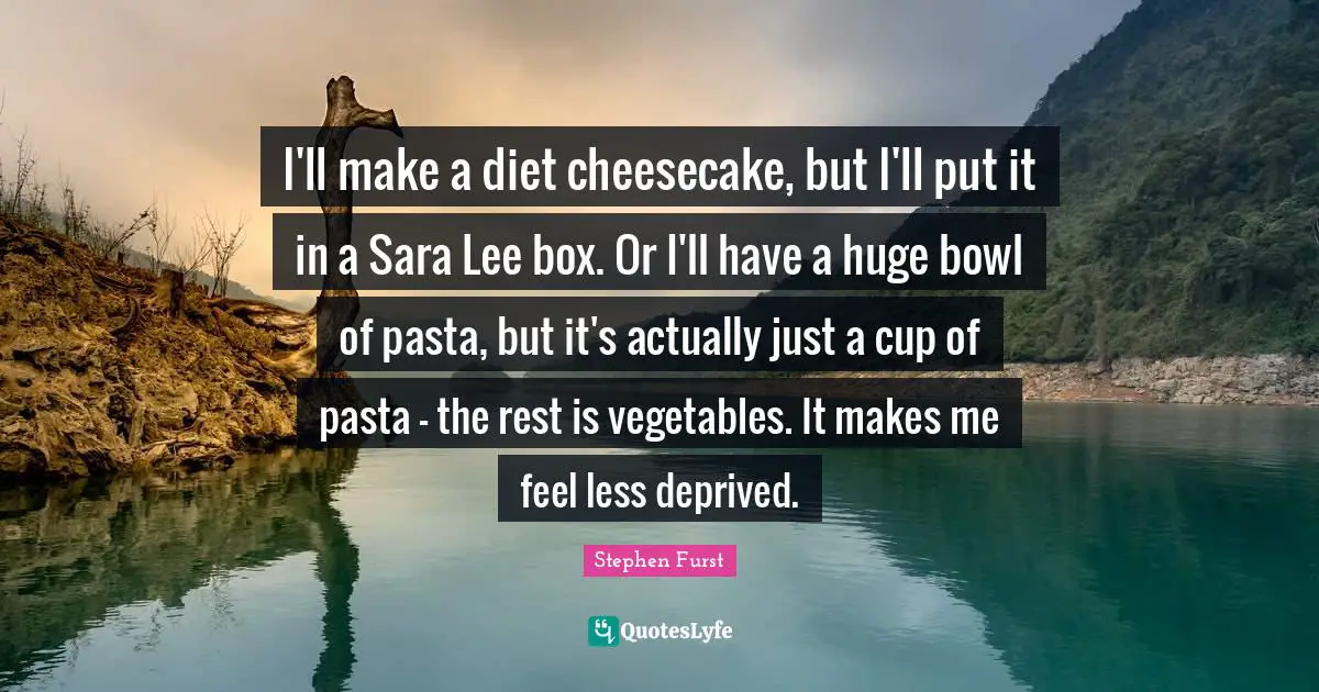 I'll make a diet cheesecake, but I'll put it in a Sara Lee box. Or I'll have a huge bowl of pasta, but it's actually just a cup of pasta - the rest is vegetables. It makes me feel less deprived.