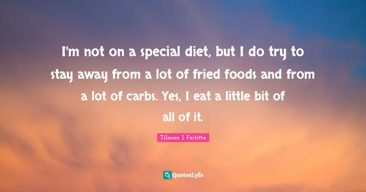 I'm not on a special diet, but I do try to stay away from a lot of fried foods and from a lot of carbs. Yes, I eat a little bit of all of it.