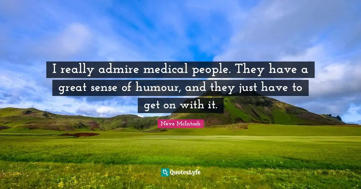 I really admire medical people. They have a great sense of humour, and they just have to get on with it.