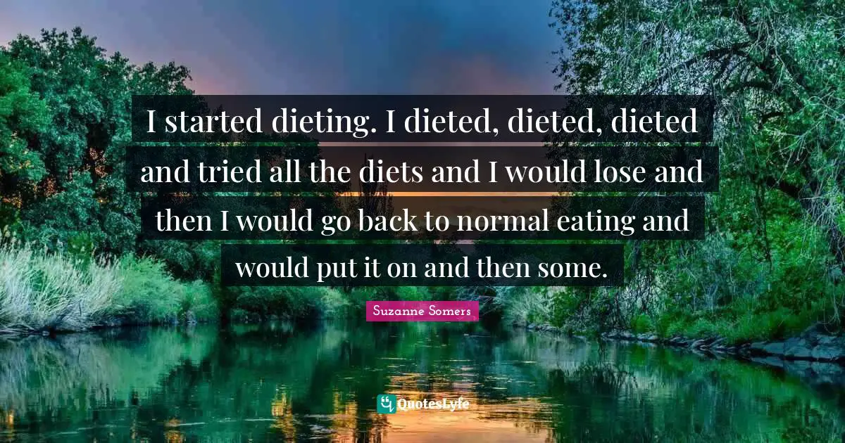I started dieting. I dieted, dieted, dieted and tried all the diets and I would lose and then I would go back to normal eating and would put it on and then some.