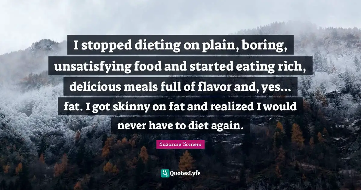 I stopped dieting on plain, boring, unsatisfying food and started eating rich, delicious meals full of flavor and, yes... fat. I got skinny on fat and realized I would never have to diet again.