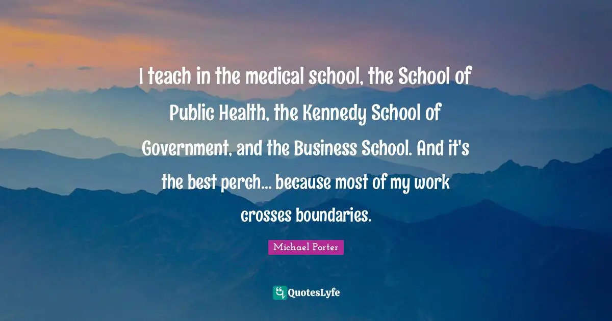 Michael Porter Quotes: "I teach in the medical school, the School of Public Health, the Kennedy School of Government, and the Business School. And it's the best perch... because most of my work crosses boundaries."
