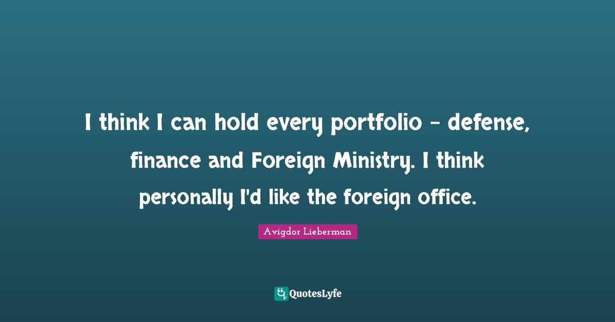 I think I can hold every portfolio - defense, finance and Foreign Ministry. I think personally I'd like the foreign office.
