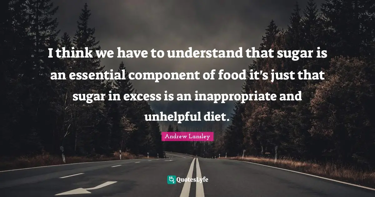 I think we have to understand that sugar is an essential component of food it's just that sugar in excess is an inappropriate and unhelpful diet.